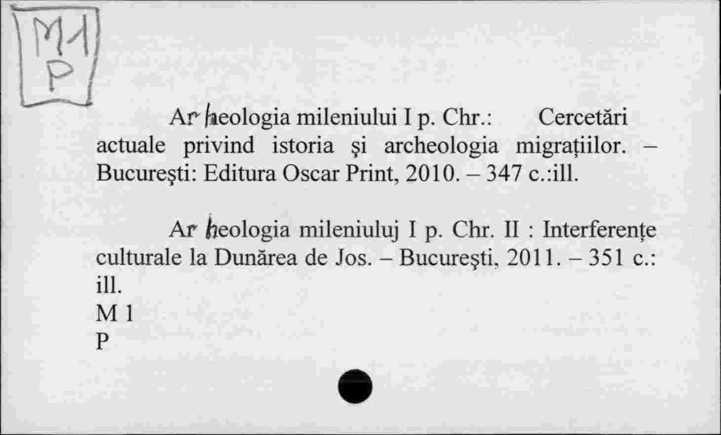 ﻿Ar freologia mileniului I p. Chr. :	Cercetäri
actuale privind istoria §i archeologia migratiilor. -Bucureçti: Editura Oscar Print, 2010. - 347 c.:ill.
Ar heologia mileniuluj I p. Chr. II : Interference culturale la Dunärea de Jos. - Bucureçti, 2011. - 351 с.: ill.
М 1
P